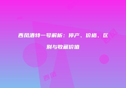 西凤酒特一号解析：停产、价格、区别与收藏价值