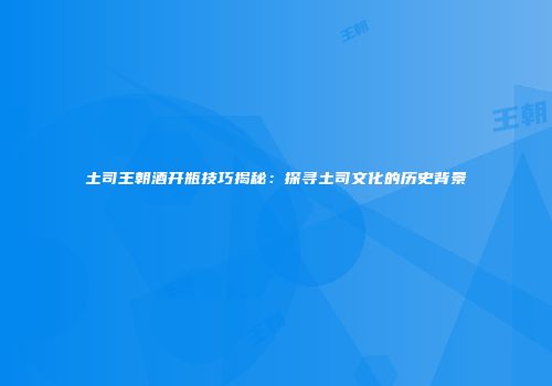 土司王朝酒开瓶技巧揭秘：探寻土司文化的历史背景