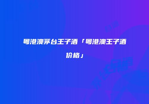 粤港澳茅台王子酒「粤港澳王子酒价格」