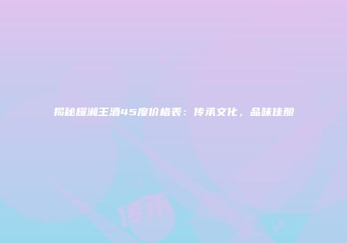 揭秘耀湘王酒45度价格表：传承文化，品味佳酿