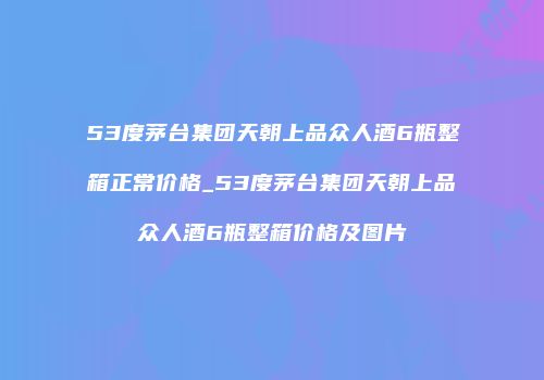 53度茅台集团天朝上品众人酒6瓶整箱正常价格_53度茅台集团天朝上品众人酒6瓶整箱价格及图片