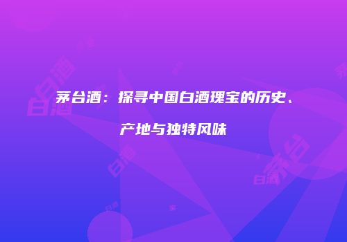 茅台酒：探寻中国白酒瑰宝的历史、产地与独特风味
