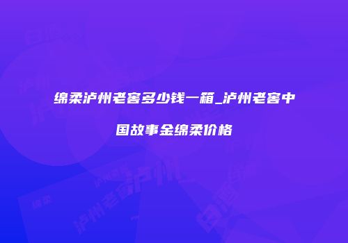 绵柔泸州老窖多少钱一箱_泸州老窖中国故事金绵柔价格