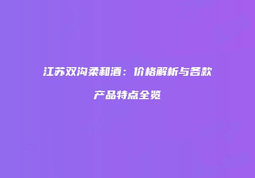 江苏双沟柔和酒：价格解析与各款产品特点全览