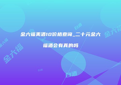 金六福美酒10价格查询_二十元金六福酒会有真的吗