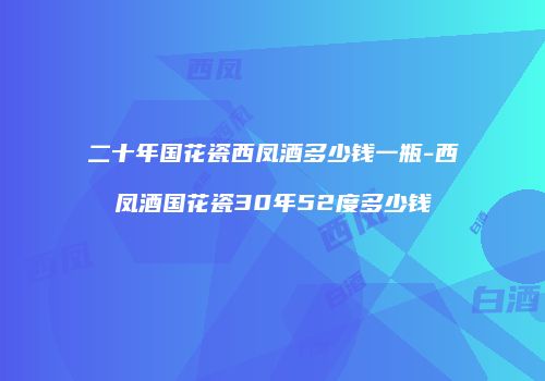 二十年国花瓷西凤酒多少钱一瓶-西凤酒国花瓷30年52度多少钱