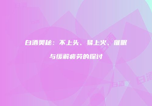 白酒奥秘：不上头、易上火、催眠与缓解疲劳的探讨