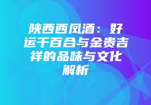 陕西西凤酒：好运千百合与金贵吉祥的品味与文化解析