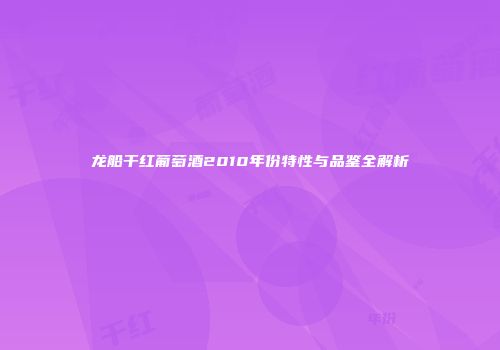 龙船干红葡萄酒2010年份特性与品鉴全解析