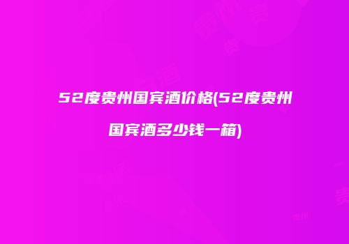 52度贵州国宾酒价格(52度贵州国宾酒多少钱一箱)