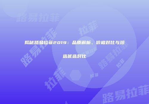 揭秘路易拉菲2019：品质解析、价格对比与珍选优选对比
