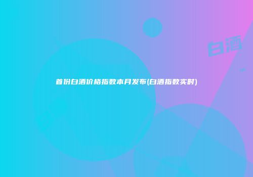 首份白酒价格指数本月发布(白酒指数实时)
