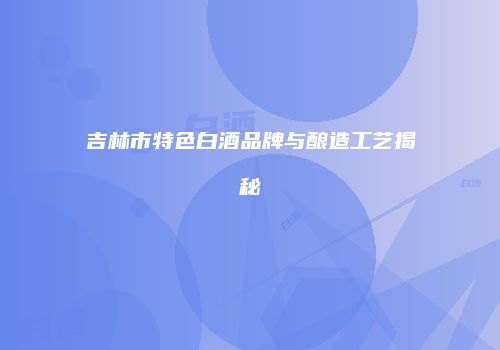 吉林市特色白酒品牌与酿造工艺揭秘