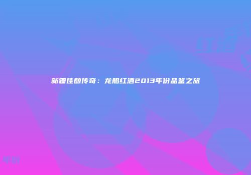 新疆佳酿传奇：龙船红酒2013年份品鉴之旅