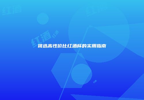 挑选高性价比红酒杯的实用指南