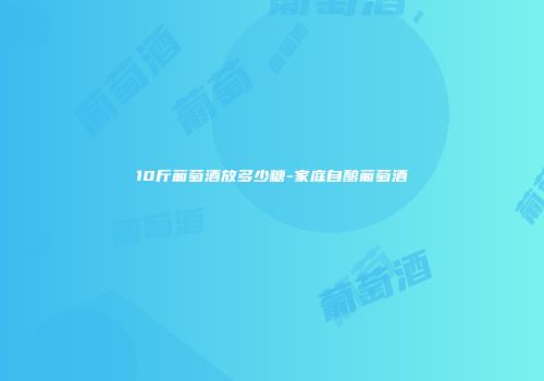 10斤葡萄酒放多少糖-家庭自酿葡萄酒