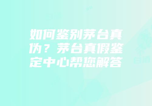 如何鉴别茅台真伪？茅台真假鉴定中心帮您解答
