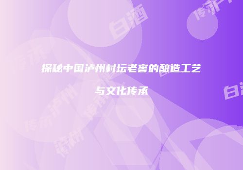 探秘中国泸州村坛老窖的酿造工艺与文化传承