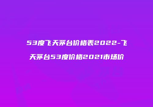 53度飞天茅台价格表2022-飞天茅台53度价格2021市场价