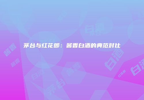 茅台与红花郎：酱香白酒的典范对比