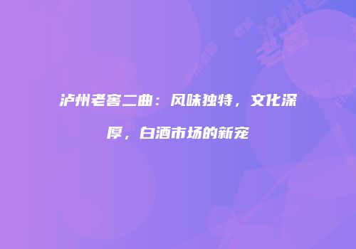 泸州老窖二曲：风味独特，文化深厚，白酒市场的新宠