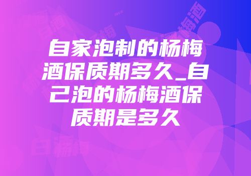 自家泡制的杨梅酒保质期多久_自己泡的杨梅酒保质期是多久