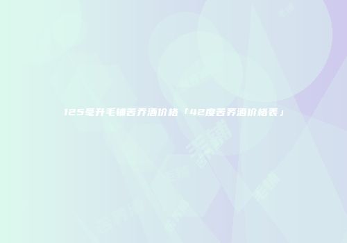 125毫升毛铺苦乔酒价格「42度苦荞酒价格表」