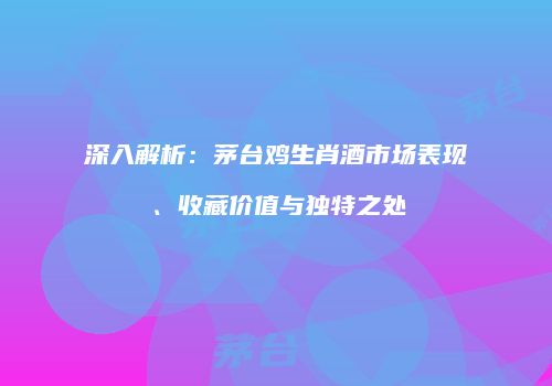 深入解析：茅台鸡生肖酒市场表现、收藏价值与独特之处
