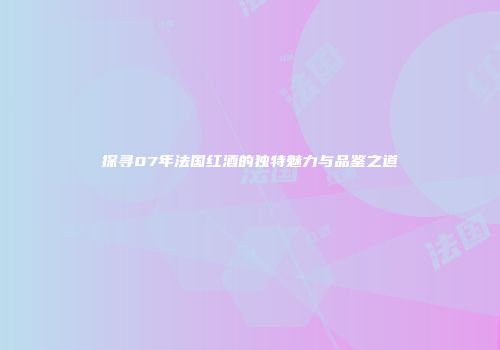 探寻07年法国红酒的独特魅力与品鉴之道