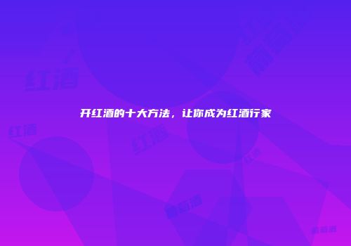 开红酒的十大方法，让你成为红酒行家