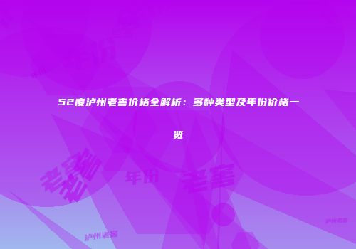 52度泸州老窖价格全解析：多种类型及年份价格一览