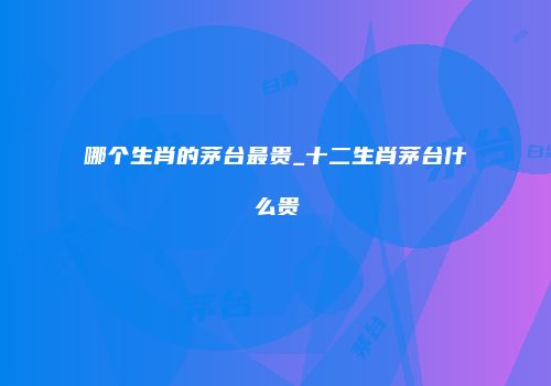 哪个生肖的茅台最贵_十二生肖茅台什么贵
