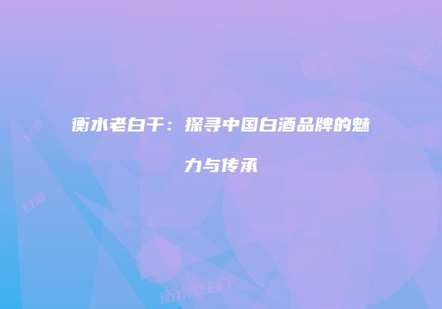衡水老白干：探寻中国白酒品牌的魅力与传承