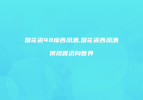 国花瓷48度西凤酒,国花瓷西凤酒携凤香迈向世界