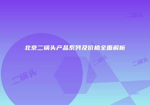 北京二锅头产品系列及价格全面解析
