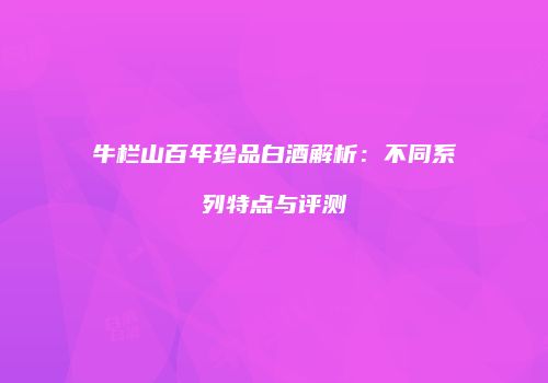 牛栏山百年珍品白酒解析：不同系列特点与评测
