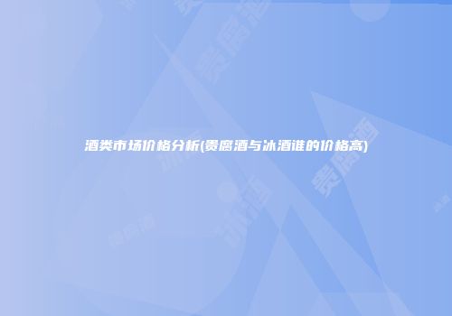 酒类市场价格分析(贵腐酒与冰酒谁的价格高)