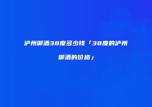 泸州御酒38度多少钱「38度的泸州御酒的价格」