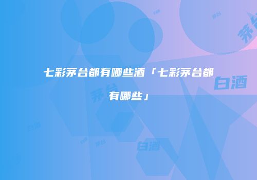 七彩茅台都有哪些酒「七彩茅台都有哪些」