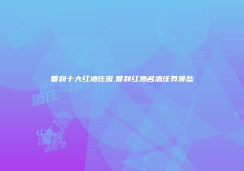 智利十大红酒庄园,智利红酒名酒庄有哪些