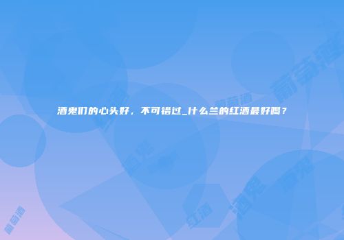 酒鬼们的心头好，不可错过_什么兰的红酒最好喝？