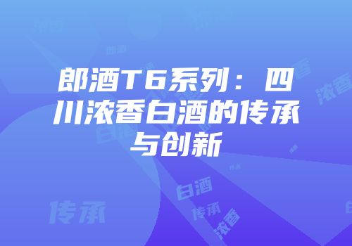 郎酒T6系列：四川浓香白酒的传承与创新