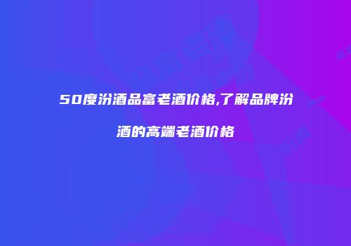 50度汾酒品富老酒价格,了解品牌汾酒的高端老酒价格
