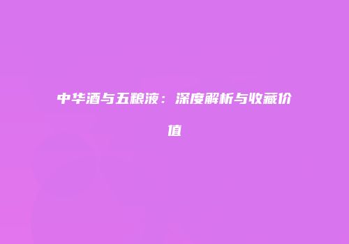 中华酒与五粮液：深度解析与收藏价值