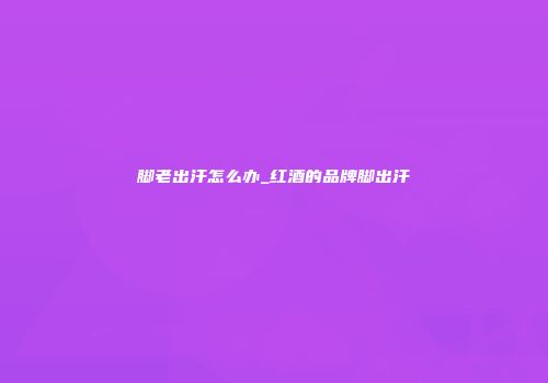 脚老出汗怎么办_红酒的品牌脚出汗