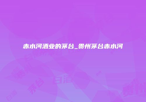 赤水河酒业的茅台_贵州茅台赤水河