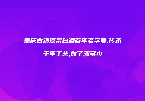 重庆古镇原浆白酒百年老字号,传承千年工艺,你了解多少