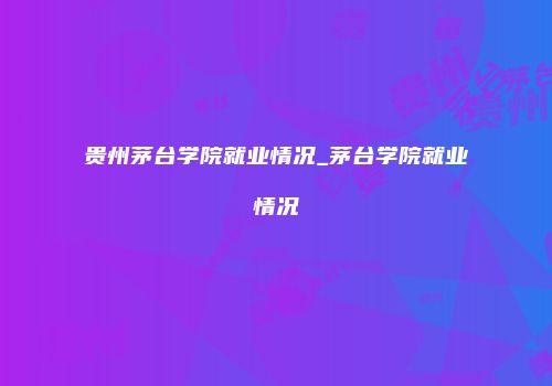 贵州茅台学院就业情况_茅台学院就业情况
