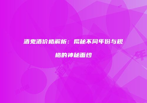 酒鬼酒价格解析：揭秘不同年份与规格的神秘面纱