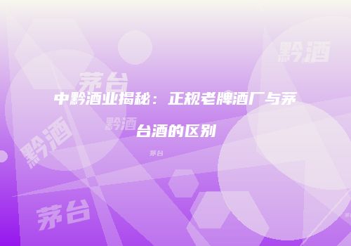 中黔酒业揭秘：正规老牌酒厂与茅台酒的区别